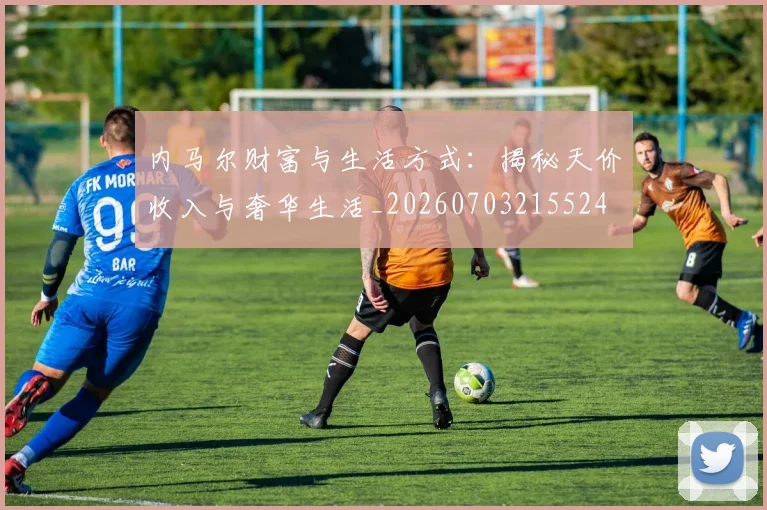 内马尔财富与生活方式:揭秘天价收入与奢华生活_20260703215524