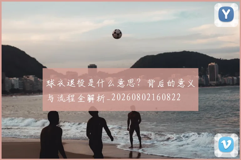 球衣退役是什么意思？背后的意义与流程全解析_20260802160822