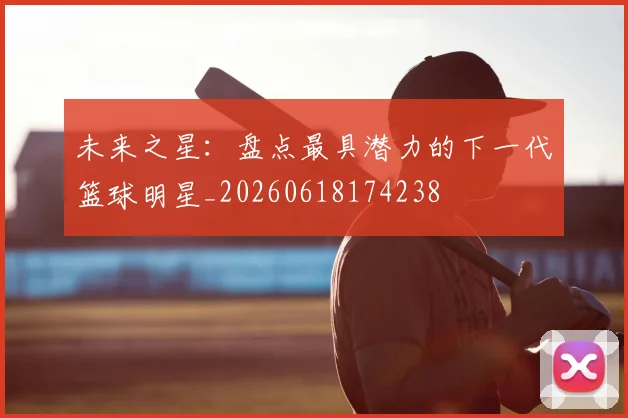 未来之星:盘点最具潜力的下一代篮球明星_20260618174238