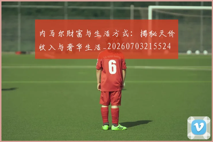 内马尔财富与生活方式：揭秘天价收入与奢华生活_20260703215524