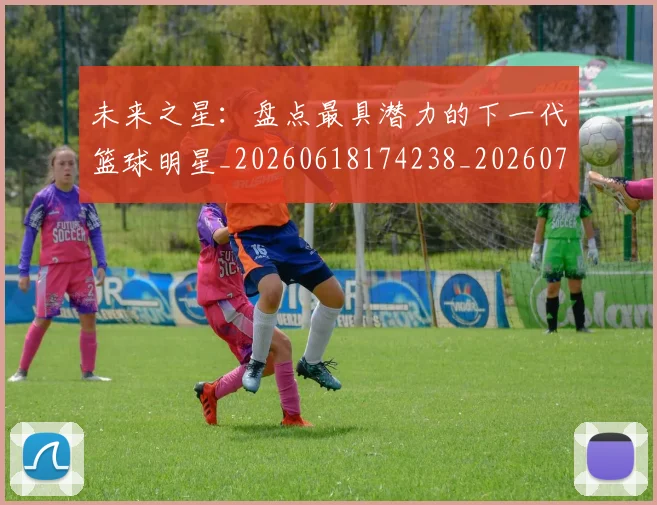 未来之星:盘点最具潜力的下一代篮球明星_20260618174238_20260707021644_20260731173827