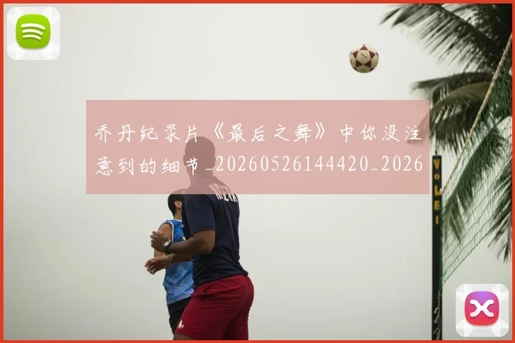 乔丹纪录片《最后之舞》中你没注意到的细节_20260526144420_20260704164351_20260716192609