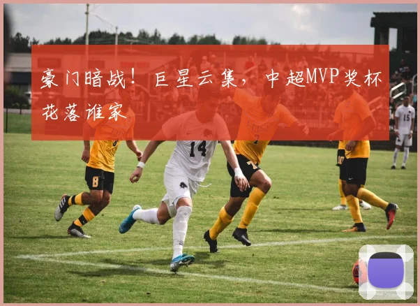 豪门暗战！巨星云集，中超MVP奖杯花落谁家