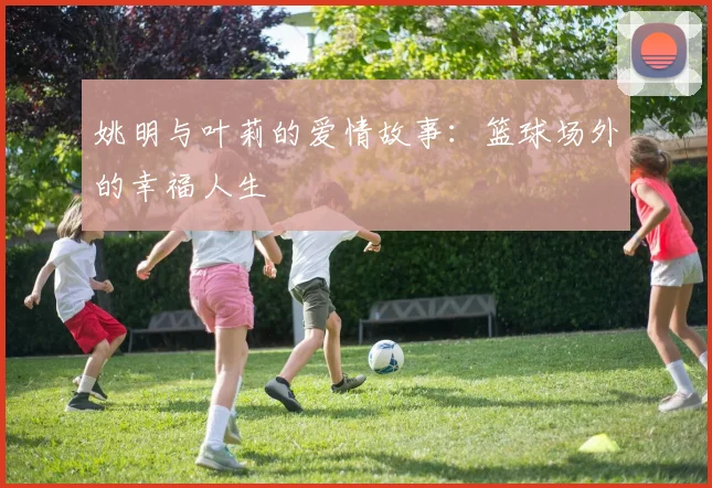 姚明与叶莉的爱情故事：篮球场外的幸福人生