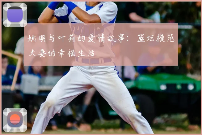 姚明与叶莉的爱情故事：篮坛模范夫妻的幸福生活