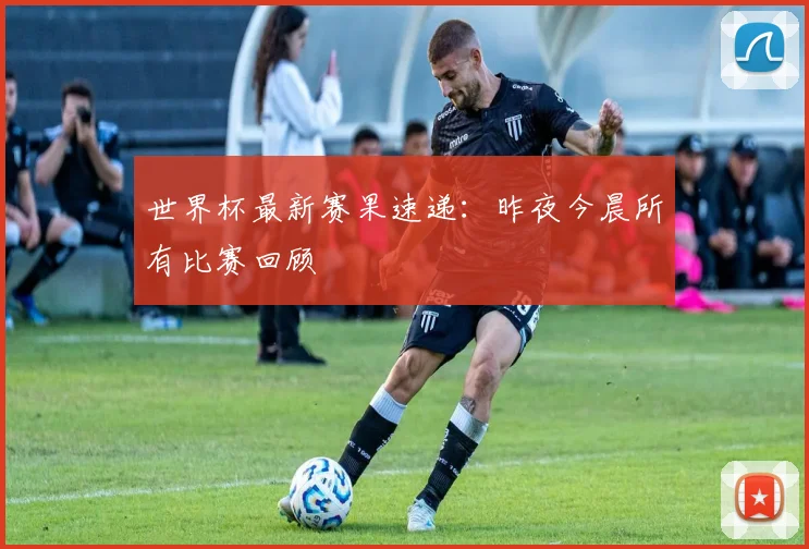 世界杯最新赛果速递：昨夜今晨所有比赛回顾