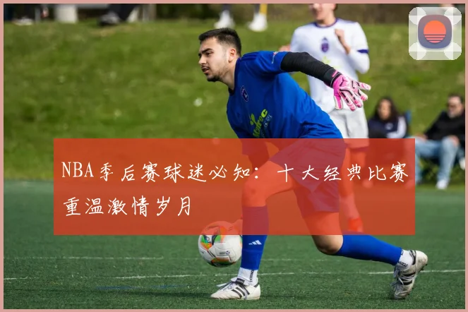 NBA季后赛球迷必知：十大经典比赛重温激情岁月