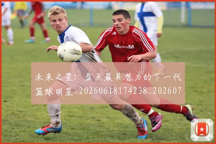 未来之星：盘点最具潜力的下一代篮球明星_20260618174238_20260707021644_20260731173827