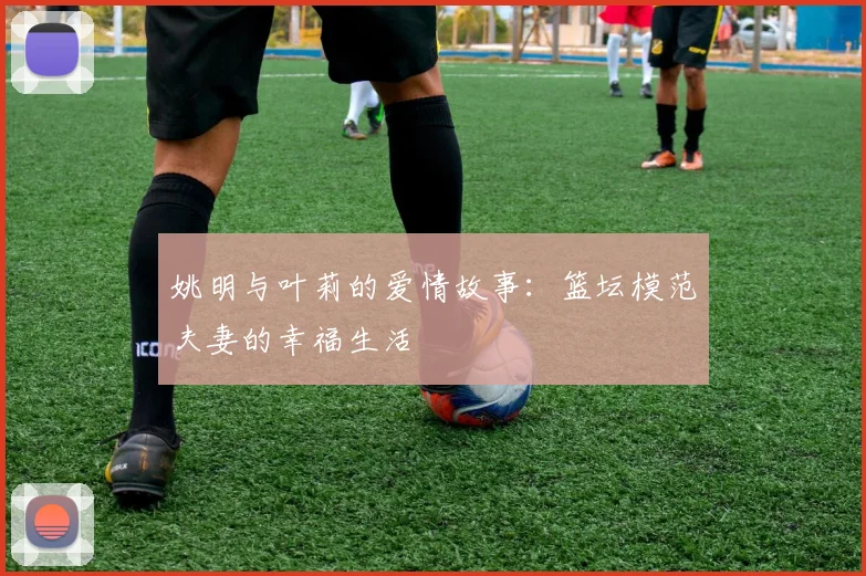 姚明与叶莉的爱情故事:篮坛模范夫妻的幸福生活