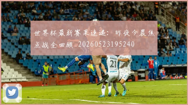 世界杯最新赛果速递：昨夜今晨焦点战全回顾_20260523195240